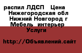 распил ЛДСП › Цена ­ 9 - Нижегородская обл., Нижний Новгород г. Мебель, интерьер » Услуги   